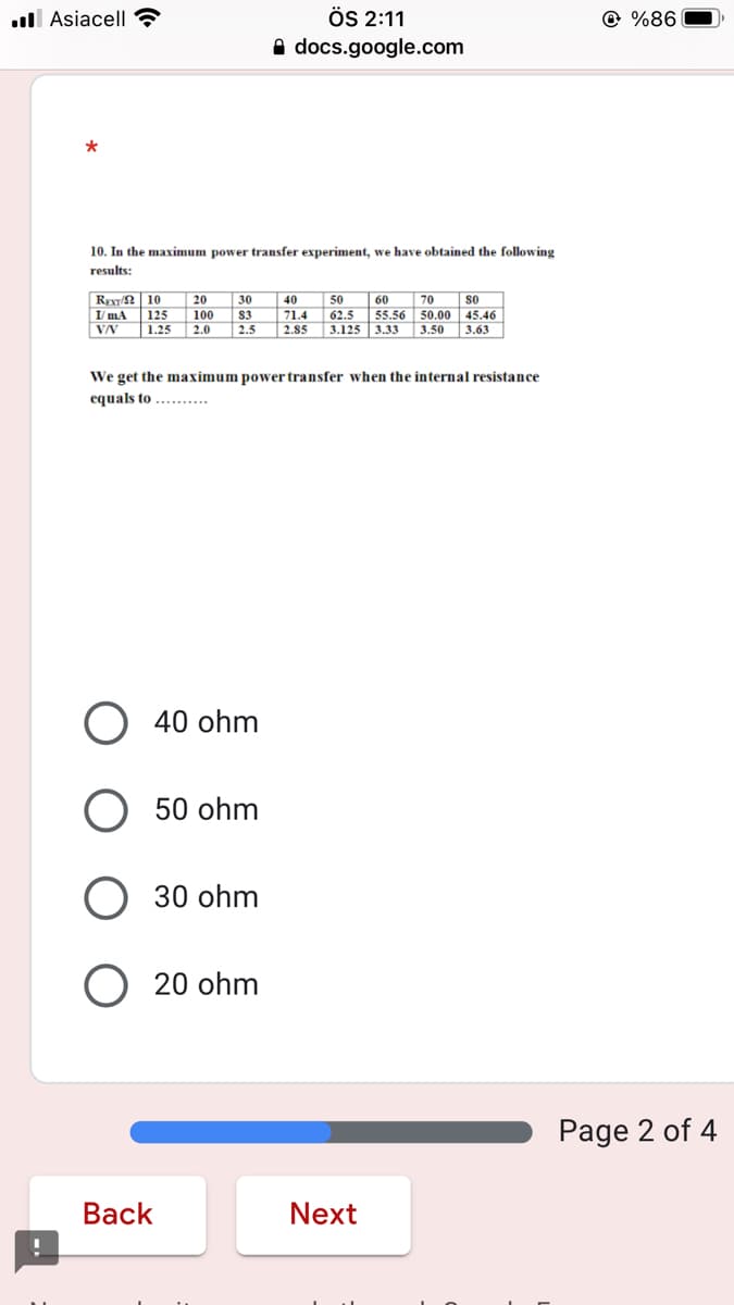 ÖS 2:11
A docs.google.com
ll Asiacell?
@ %86
*
10. In the maximum power transfer experiment, we have obtained the following
results:
REy/ 10
20
30
40
50
60
70
so
125
100
83
71.4
62.5 55.56 50.00
VN
45,46
3.33 3.50 3,63
1.25
2.0
2.5
2.85
3.125
We get the maximum power transfer when the internal resistance
equals to .......
O 40 ohm
50 ohm
30 ohm
20 ohm
Page 2 of 4
Вack
Next

