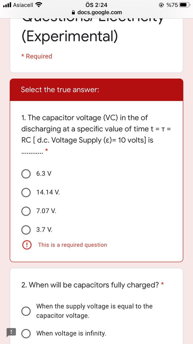 .ull Asiacell ?
ÖS 2:24
@ %75
A docs.google.com
LICU CT
(Experimental)
Required
Select the true answer:
1. The capacitor voltage (VC) in the of
discharging at a specific value of time t = T =
RC [d.c. Voltage Supply (ɛ)= 10 volts] is
6.3 V
14.14 V.
7.07 V.
3.7 V.
This is a required question
2. When will be capacitors fully charged? *
When the supply voltage is equal to the
capacitor voltage.
When voltage is infinity.
