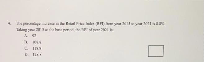 4. The percentage increase in the Retail Price Index (RPI) from year 2015 to year 2021 is 8.8%.
Taking year 2015 as the base period, the RPI of year 2021 is:
A. 92
B. 108.8
C. 118.8
D. 128.8