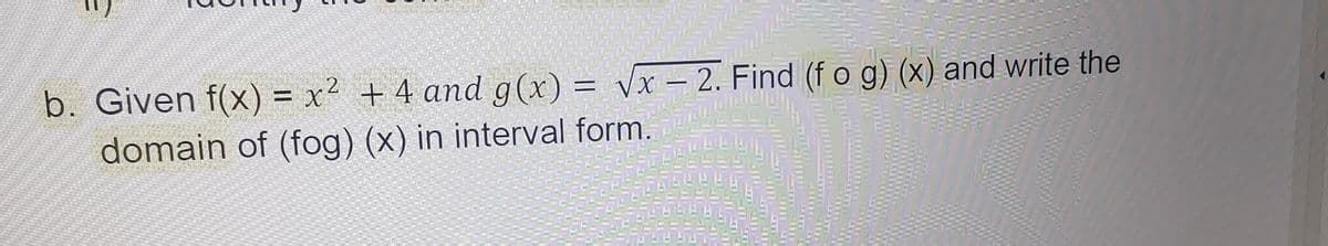 b. Given f(x) = x² + 4 and g(x)=√x - 2. Find (f o g) (x) and write the
domain of (fog) (x) in interval form.