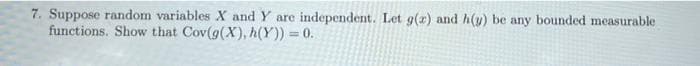 7. Suppose random variables X and Y are independent. Let g(x) and h(y) be any bounded measurable
functions. Show that Cov(g(X), h(Y)) = 0.