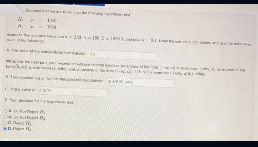 Suppose that we are to conduct the following hypothesis test
Ho H
1010
H: μ > 1010
Suppose that you also know that o-230, n = 100, 1058.3, and take a =
each of the following
A. The value of the standardized test statistic 2.1
Note: For the next part, your answer should use interval notation. An answer of the form (-00, a) is expressed (-infty, a), an answer of the
form (b, oc) is expressed (b, infty), and an answer of the form (-∞, a) U (b, oo) is expressed (-infty, a)U(b, infty).
B. The rejection region for the standardized test statistic (0.49105, infty)
C. The p-value is 0.0179
D. Your decision for the hypothesis test
OA. Do Not Reject Hi
OB. Do Not Reject Ho
-0.1. Draw the sampling distribution, and use it to determine
OC. Reject H₁
D. Reject Ho