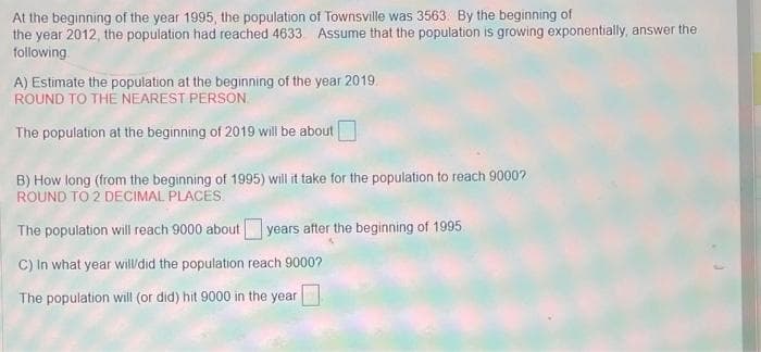 At the beginning of the year 1995, the population of Townsville was 3563. By the beginning of
the year 2012, the population had reached 4633. Assume that the population is growing exponentially, answer the
following.
A) Estimate the population at the beginning of the year 2019
ROUND TO THE NEAREST PERSON.
The population at the beginning of 2019 will be about
B) How long (from the beginning of 1995) will it take for the population to reach 9000?
ROUND TO 2 DECIMAL PLACES.
years after the beginning of 1995.
The population will reach 9000 about
C) In what year will/did the population reach 9000?
The population will (or did) hit 9000 in the year