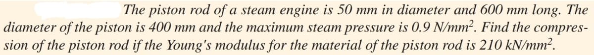 The piston rod of a steam engine is 50 mm in diameter and 600 mm long. The
diameter of the piston is 400 mm and the maximum steam pressure is 0.9 N/mm². Find the compres-
sion of the piston rod if the Young's modulus for the material of the piston rod is 210 kN/mm².
