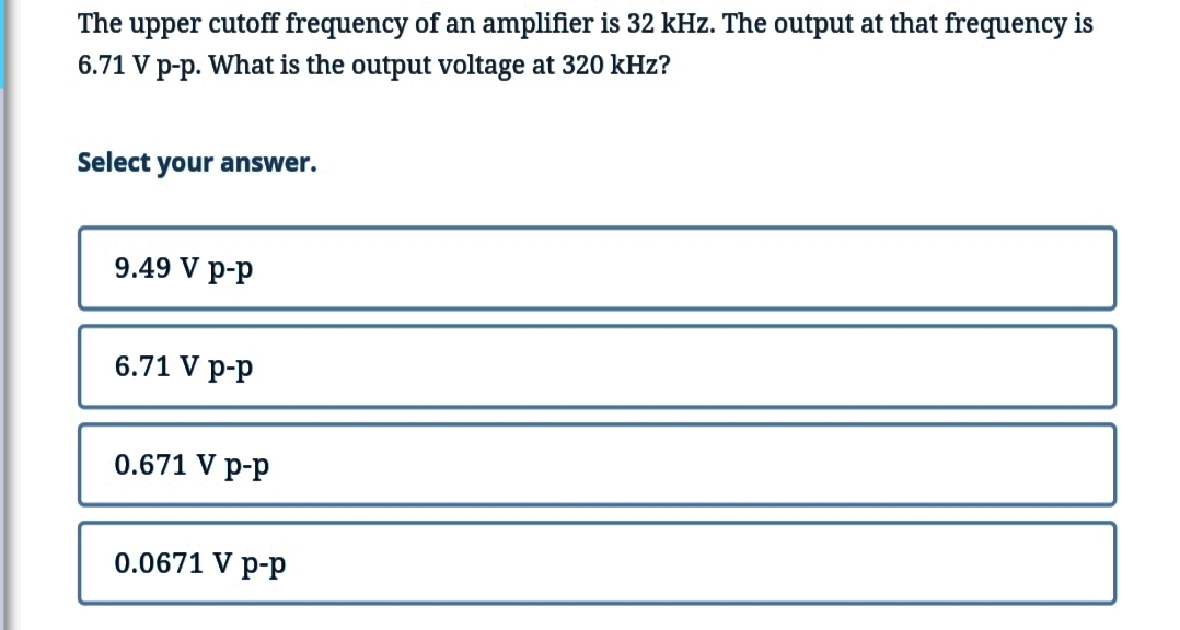 The upper cutoff frequency of an amplifier is 32 kHz. The output at that frequency is
6.71 V p-p. What is the output voltage at 320 kHz?
Select your answer.
9.49 V p-p
6.71 V p-p
0.671 V p-p
0.0671 V p-p
