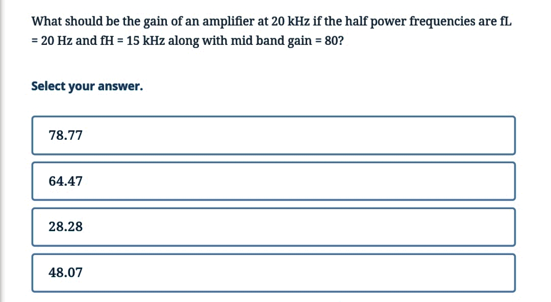 What should be the gain of an amplifier at 20 kHz if the half power frequencies are fL
= 20 Hz and fH = 15 kHz along with mid band gain = 80?
Select your answer.
78.77
64.47
28.28
48.07
