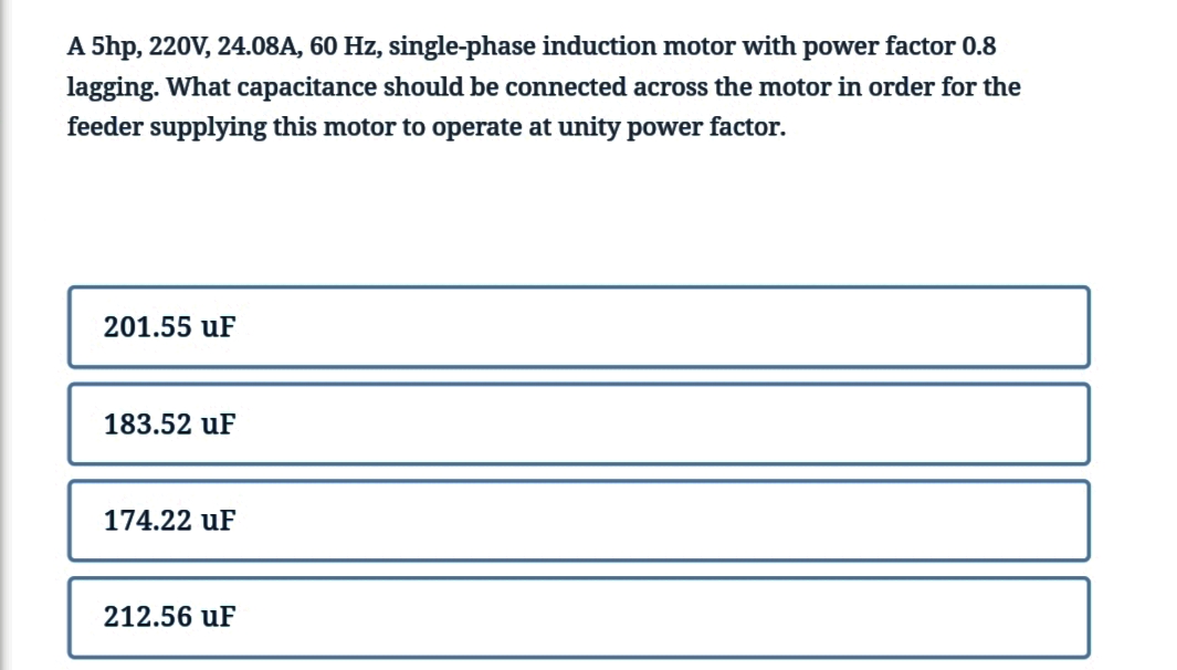 A 5hp, 220V, 24.08A, 60 Hz, single-phase induction motor with power factor 0.8
lagging. What capacitance should be connected across the motor in order for the
feeder supplying this motor to operate at unity power factor.
201.55 uF
183.52 uF
174.22 uF
212.56 uF
