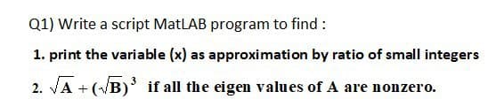 Q1) Write a script MatLAB program to find :
1. print the variable (x) as approximation by ratio of small integers
2. VA + (VB) if all the eigen values of A are nonzero.
