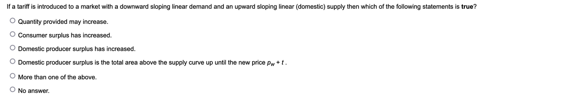 If a tariff is introduced to a market with a downward sloping linear demand and an upward sloping linear (domestic) supply then which of the following statements is true?
Quantity provided may increase.
Consumer surplus has increased.
Domestic producer surplus has increased.
Domestic producer surplus is the total area above the supply curve up until the new price pw + t.
More than one of the above.
No answer.