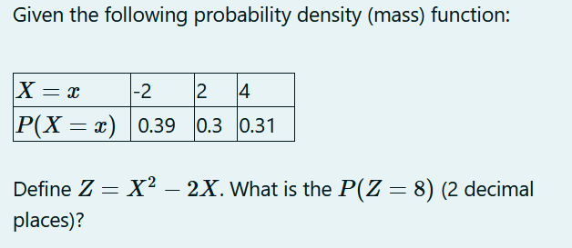 Given the following probability density (mass) function:
X = x
-2
12 4
P(X= x) 0.39 0.3 0.31
Define Z = X² - 2X. What is the P(Z = 8) (2 decimal
places)?