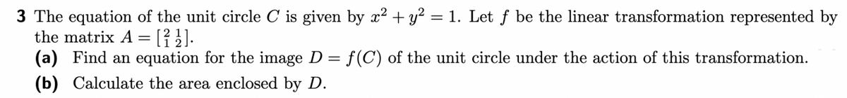 3 The equation of the unit circle C is given by x² + y² = 1. Let f be the linear transformation represented by
the matrix A = [² ½].
(a) Find an equation for the image D = f(C) of the unit circle under the action of this transformation.
(b) Calculate the area enclosed by D.