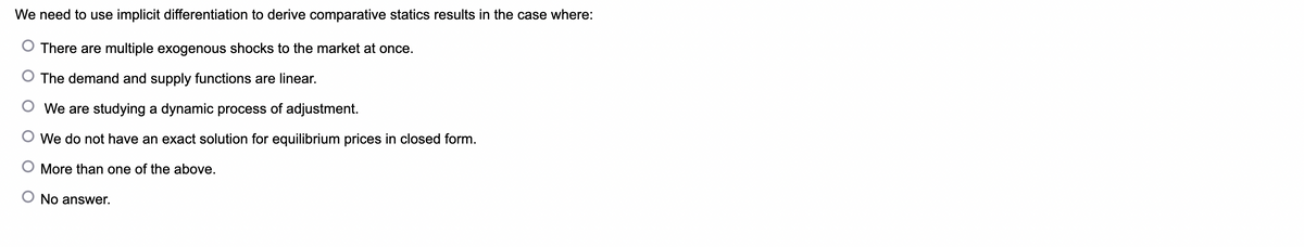 We need to use implicit differentiation to derive comparative statics results in the case where:
There are multiple exogenous shocks to the market at once.
The demand and supply functions are linear.
We are studying a dynamic process of adjustment.
We do not have an exact solution for equilibrium prices in closed form.
O More than one of the above.
No answer.