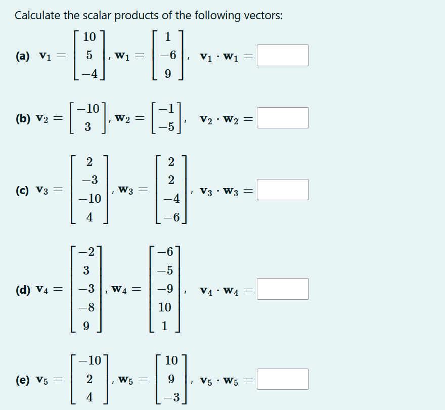 Calculate the scalar products of the following vectors:
1
H
9
(a) V₁ =
(b) V₂ =
V2
(c) V3 =
(d) V4 =
(e) V5 =
10
5
-4
-10
3
2
-3
-10
4
-2
3
– 3
-8
9
I
W1 =
W2 =
I
W3 =
W4
=
-6 V₁. W₁ =
[B]
-5
-
2
2
-4
6
6
-5
-9
10
I
V2 • W2 =
✓ V3 • W3 =
.
I
V4. W4=
-10
10
[]
--D-
2
W5 =
9
4
3
V5 • W5 =