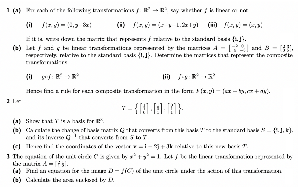 1 (a) For each of the following transformations f: R² → R², say whether f is linear or not.
(i)
f(x, y)
f(x,
y)
= (0,y-3x)
(ii) f(x, y) = (x-y-1,2x+y) (iii) f(x, y) = (x, y)
If it is, write down the matrix that represents f relative to the standard basis {i,j}.
(b) Let f and g be linear transformations represented by the matrices A [3] and B = [38],
respectively, relative to the standard basis {i, j}. Determine the matrices that represent the composite
transformations
4-3
(i) gof: R² → R²
(ii) fog: R2 R²
Hence find a rule for each composite transformation in the form F(x, y) = (ax + by, cx + dy).
{[1], [1]• [A]}.
2 Let
(a) Show that T is a basis for R³.
(b)
T
=
=
=
Calculate the change of basis matrix Q that converts from this basis T to the standard basis S
and its inverse Q-1 that converts from S to T.
(c) Hence find the coordinates of the vector v = i - 2j + 3k relative to this new basis T.
3 The equation of the unit circle C is given by x² + y² = 1. Let ƒ be the linear transformation represented by
the matrix A = [22].
(a) Find an equation for the image D = f(C) of the unit circle under the action of this transformation.
(b) Calculate the area enclosed by D.
{i, j, k},