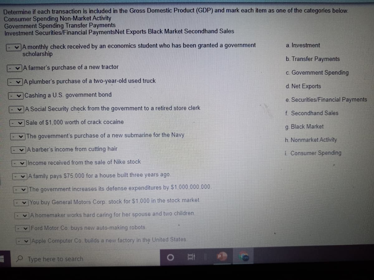 Determine if each transaction is included in the Gross Domestic Product (GDP) and mark each item as one of the categories below.
Consumer Spending Non-Market Activity
Government Spending Transfer Payments
Investment Securities/Financial PaymentsNet Exports Black Market Secondhand Sales
A monthly check received by an economics student who has been granted a government
scholarship
a. Investment
b. Transfer Payments
EvA farmer's purchase of a new tractor
c. Government Spending
A plumber's purchase of a two-year-old used truck
d. Net Exports
v Cashing a U.S. government bond
e Securities/Financial Payments
A Social Security check from the government to a retired store clerk
f Secondhand Sales
v Sale of $1,000 worth of crack cocaine
g Black Market
v The government's purchase of a new submarine for the Navy
h. Nonmarket Activity
vA barber's income from cutting hair
1 Consumer Spending
v Income received from the sale of Nike stock
v A family pays $75,000 for a house built three years ago
The government increases its defense expenditures by $1.000 000 000
v You buy General Motors Corp stock for $1.000 in the stock market
v A homemaker works hard caring for her spouse and tvWo children
v Ford Motor Co buys new auto-making robots.
- v Apple Computer Co builds a new factory in the United States.
P Type here to search
立
