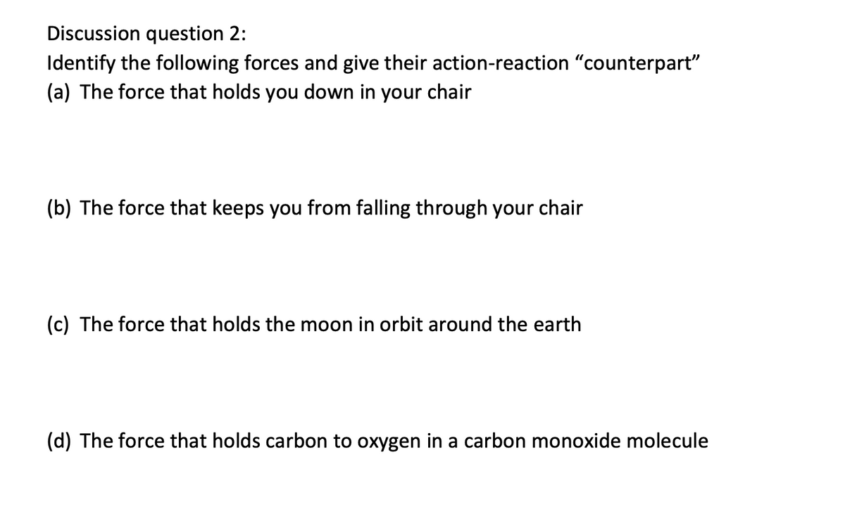 Discussion question 2:
Identify the following forces and give their action-reaction "counterpart"
(a) The force that holds you down in your chair
(b) The force that keeps you from falling through your chair
(c) The force that holds the moon in orbit around the earth
(d) The force that holds carbon to oxygen in a carbon monoxide molecule
