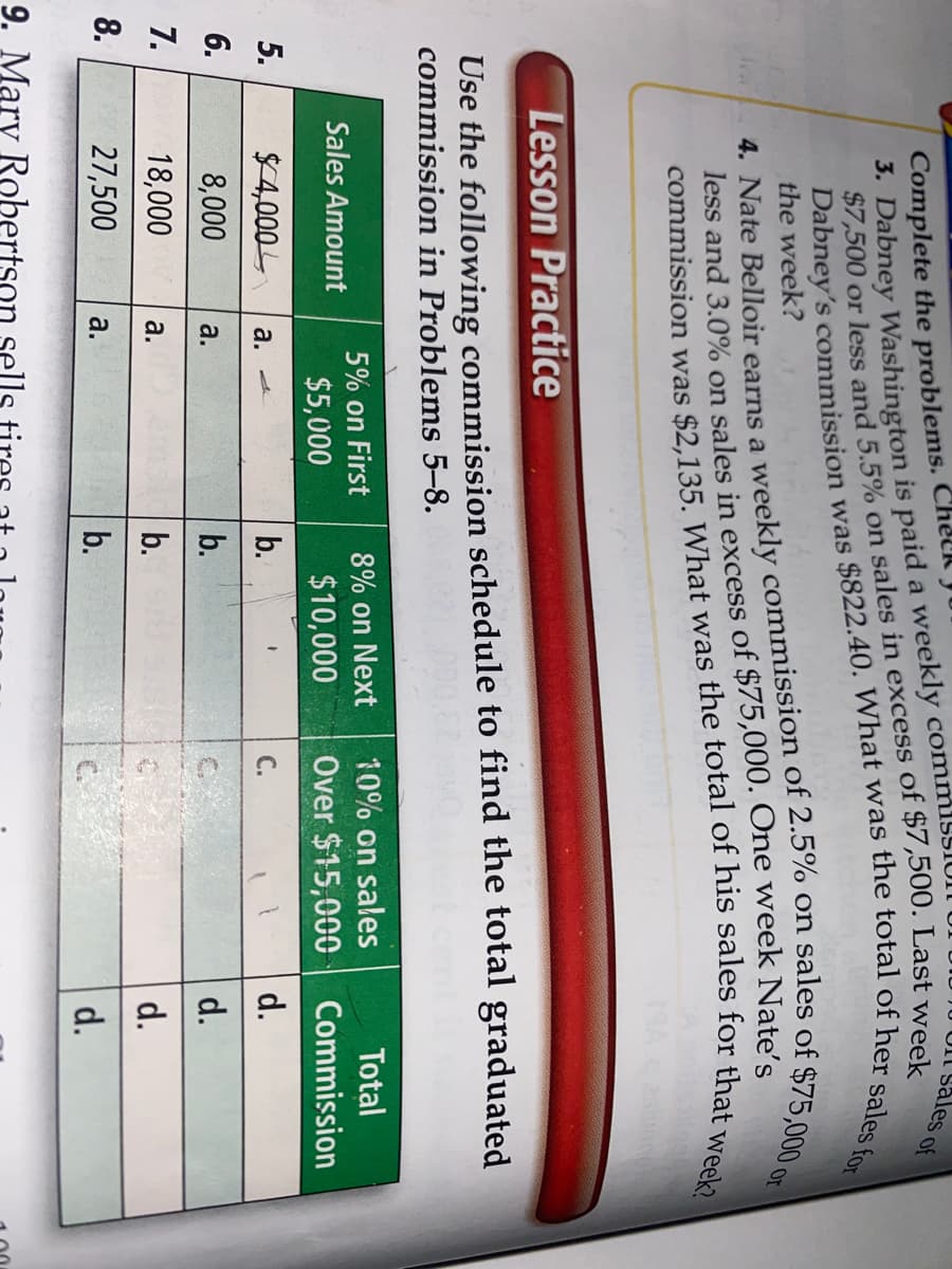 Complete the problems. Chelk
3. Dabney Washington is paid a weekly comm1ssI
Sales of
the week?
or
Lesson Practice
Use the following commission schedule to find the total graduated
commission in Problems 5–8.
5% on First
8% on Next
10% on sales
Total
Sales Amount
$5,000
$10,000
Over $15,000
Commission
5.
$4,000
b.
С.
d.
а.
6.
8,000
а.
b.
d.
7.
18,000
b.
d.
а.
8.
27,500
b.
a.
d.
$7,500 or on in of Last week
less and 3.0% on in of Nate's
9. Mary Robertson sells tires
Dabney's was of her sales for
4. Nate a of on sales of or
