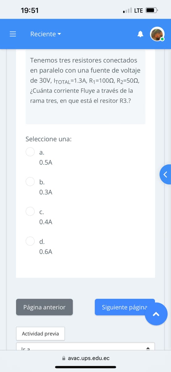 =
19:51
Reciente
Tenemos tres resistores conectados
en paralelo con una fuente de voltaje
de 30V, ITOTAL=1.3A, R₁=1002, R₂=500,
¿Cuánta corriente Fluye a través de la
rama tres, en que está el resitor R3.?
Seleccione una:
a.
0.5A
b.
0.3A
Ir a
C.
0.4A
d.
0.6A
Página anterior
Actividad previa
LTE
Siguiente página
avac.ups.edu.ec