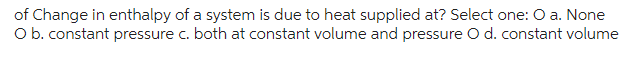 of Change in enthalpy of a system is due to heat supplied at? Select one: O a. None
O b. constant pressure c. both at constant volume and pressure O d. constant volume