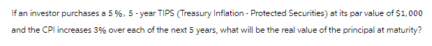 If an investor purchases a 5 %, 5-year TIPS (Treasury Inflation - Protected Securities) at its par value of $1,000
and the CPI increases 3% over each of the next 5 years, what will be the real value of the principal at maturity?