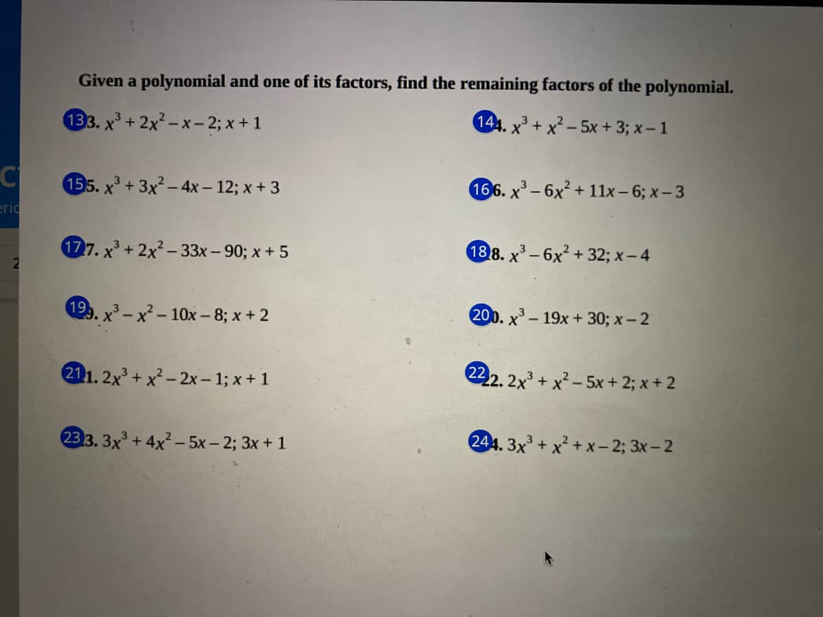 Given a polynomial and one of its factors, find the remaining factors of the polynomial.
133. x'+2x²-x-2; x+1
144. x+ x² - 5x +3; x-1
C
155. x+3x²-4x – 12; x + 3
166. x-6x² + 1lx-6; x- 3
eric
177. x + 2x²-33x- 90; x+ 5
188. x-6x² + 32; x- 4
199. x - x²- 10x - 8; x+ 2
200. x - 19x + 30; x- 2
211. 2x+ x²- 2x – 1; x + 1
222. 2x + x²- 5x + 2; x + 2
233. 3x+4x- 5x- 2; 3x+ 1
244. 3x + x² + x - 2; 3x-2
