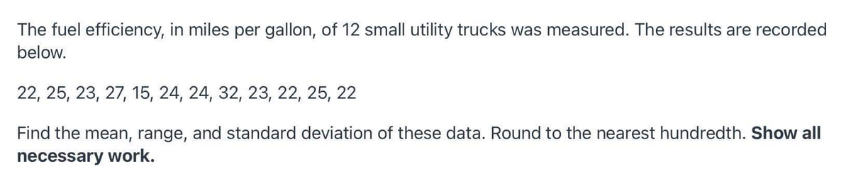 The fuel efficiency, in miles per gallon, of 12 small utility trucks was measured. The results are recorded
below.
22, 25, 23, 27, 15, 24, 24, 32, 23, 22, 25, 22
Find the mean, range, and standard deviation of these data. Round to the nearest hundredth. Show all
necessary work.
