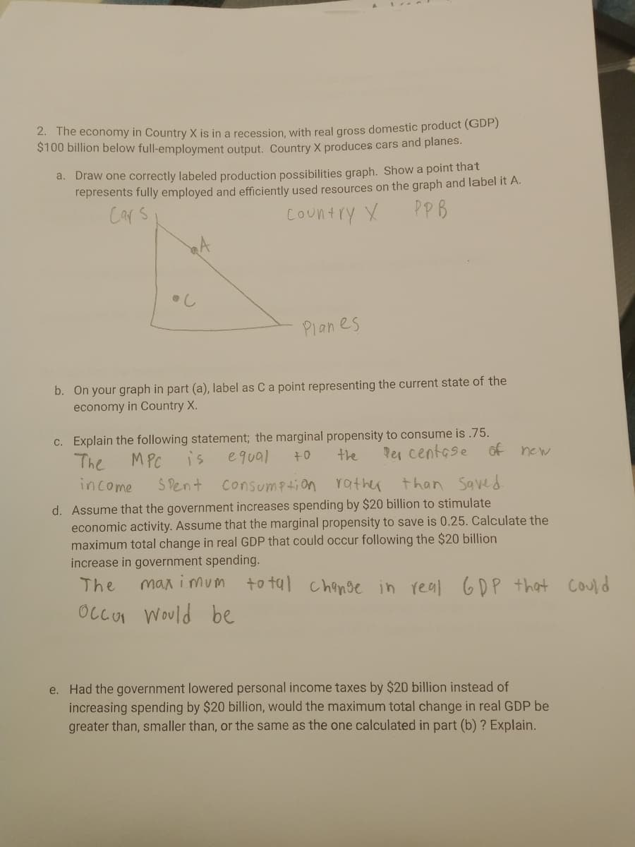 2. The economy in Country X is in a recession, with real gross domestic product (GDP)
$100 billion below full-employment output. Country X produces cars and planes.
a. Draw one correctly labeled production possibilities graph. Show a point that
represents fully employed and efficiently used resources on the graph and label it A.
Cars
Country X
PPB
Planes
b. On your graph in part (a), label as Ca point representing the current state of the
economy in Country X.
c. Explain the following statement; the marginal propensity to consume is .75.
equal
the
Per centese
of new
The
MPC
is
+0
income
S Pent
Consumption rather than Saved.
d. Assume that the government increases spending by $20 billion to stimulate
economic activity. Assume that the marginal propensity to save is 0.25. Calculate the
maximum total change in real GDP that could occur following the $20 billion
increase in government spending.
The
max i mum
to tal change in real GDP
that Could
Occur Would
be
e. Had the government lowered personal income taxes by $20 billion instead of
increasing spending by $20 billion, would the maximum total change in real GDP be
greater than, smaller than, or the same as the one calculated in part (b) ? Explain.
