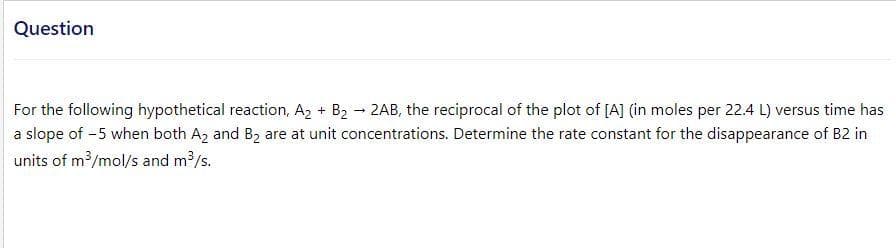 Question
For the following hypothetical reaction, A, + B2 - 2AB, the reciprocal of the plot of [A] (in moles per 22.4 L) versus time has
a slope of -5 when both A2 and B2 are at unit concentrations. Determine the rate constant for the disappearance of B2 in
units of m /mol/s and m?/s.
