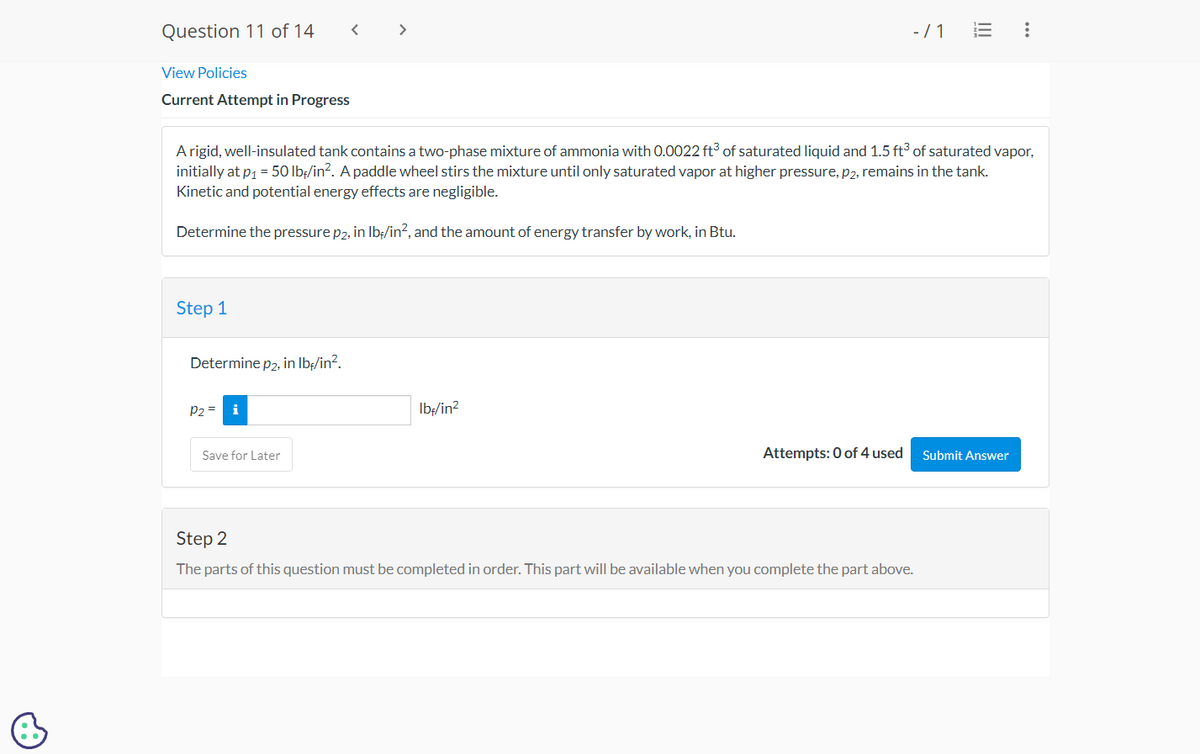 B
Question 11 of 14
View Policies
Current Attempt in Progress
Step 1
Determine p2, in lb./in².
A rigid, well-insulated tank contains a two-phase mixture of ammonia with 0.0022 ft3 of saturated liquid and 1.5 ft3 of saturated vapor,
initially at p₁ = 50 lbf/in². A paddle wheel stirs the mixture until only saturated vapor at higher pressure, p2, remains in the tank.
Kinetic and potential energy effects are negligible.
Determine the pressure p2, in lb/in², and the amount of energy transfer by work, in Btu.
P2 =
i
Save for Later
lbf/in²
-/1
Attempts: 0 of 4 used
|||
Step 2
The parts of this question must be completed in order. This part will be available when you complete the part above.
:
Submit Answer