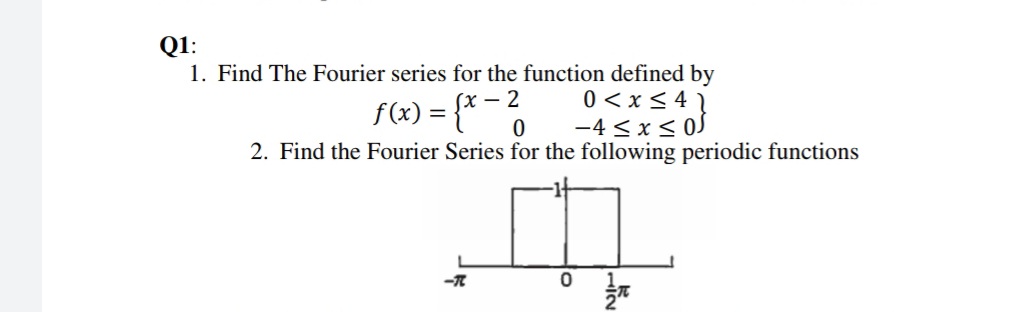 Q1:
1. Find The Fourier series for the function defined by
0 < x < 4 1
-4 < x< 0J
f(x) = {* -
2. Find the Fourier Series for the following periodic functions
