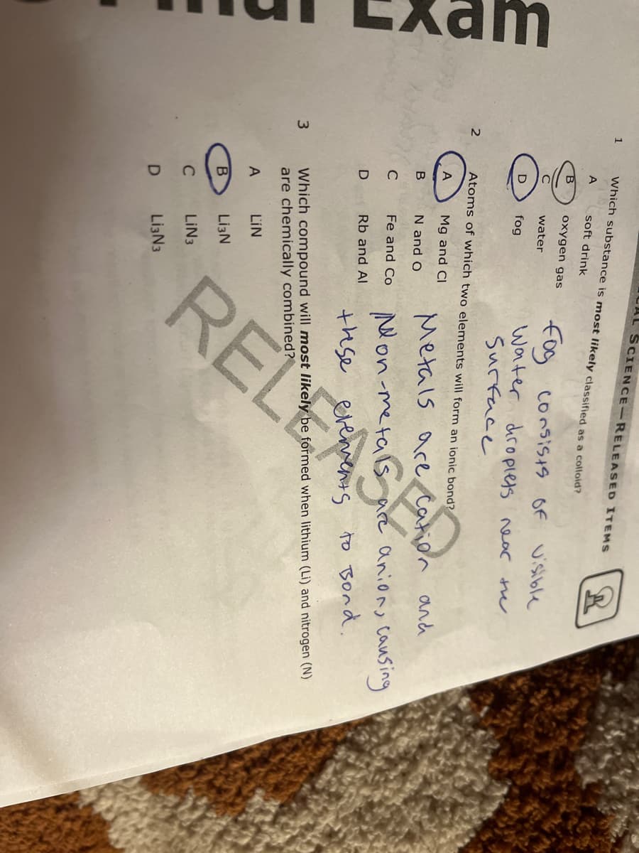 1
Which substance is most likely classified as a colloid?
gope
A
soft drink
oxygen gas
fog
consists of visible
water
fog
Water droplets near the
Surface
Atoms of which two elements will form an ionic bond?
Mg and Cl
Metals are cation and
B
N and O
с
Fe and Co
Non-metals
anion, causing
D
Rb and Al
these evements to Bond.
3
Which compound will most likely be formed when lithium (Li) and nitrogen (N)
are chemically combined?
A
LIN
B
Li3N
C
LIN3
D
Li3N3
2
AL SCIENCE-RELEASED ITEMS
O O O
RELEASED