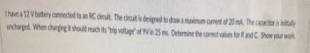 Ihave a 12 V battery connected to an RC dircuit The circult is designed to drawa maimum curent ol 20 ma The capacitor is intaly
uncharged When charggng k should reach its trio voltage of Vin 25 ms. Determine the comect values for Rand C. Show your wok.
