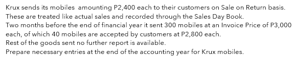 Krux sends its mobiles amounting P2,400 each to their customers on Sale on Return basis.
These are treated like actual sales and recorded through the Sales Day Book.
Two months before the end of financial year it sent 300 mobiles at an Invoice Price of P3,000
each, of which 40 mobiles are accepted by customers at P2,800 each.
Rest of the goods sent no further report is available.
Prepare necessary entries at the end of the accounting year for Krux mobiles.
