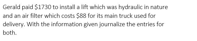 Gerald paid $1730 to install a lift which was hydraulic in nature
and an air filter which costs $88 for its main truck used for
delivery. With the information given journalize the entries for
both.
