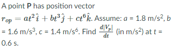 A point P has position vector
Top = at²î + bt°j + ct®k. Assume: a = 1.8 m/s?, b
dV,l
= 1.6 m/s3, c = 1.4 m/s. Find
dt
(in m/s2) at t =
0.6 s.
