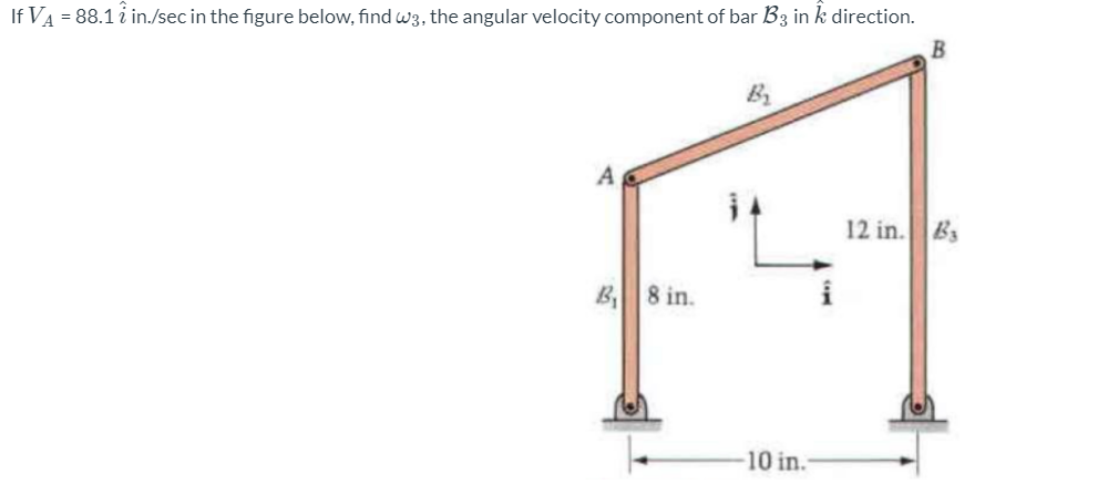 If VA = 88.1 i in./sec in the figure below, find w3, the angular velocity component of bar B3 in k direction.
B
12 in. Bs
B 8 in.
10 in.
