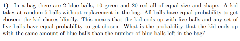 1) In a bag there are 2 blue balls, 10 green and 20 red all of equal size and shape. A kid
takes at random 5 balls without replacement in the bag. All balls have equal probability to get
chosen: the kid choses blindly. This means that the kid ends up with five balls and any set of
five balls have equal probability to get chosen. What is the probability that the kid ends up
with the same amount of blue balls than the number of blue balls left in the bag?
