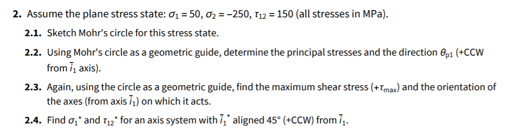 2. Assume the plane stress state: 01 = 50, 02 = -250, 112 = 150 (all stresses in MPa).
2.1. Sketch Mohr's circle for this stress state.
2.2. Using Mohr's circle as a geometric guide, determine the principal stresses and the direction 0p1 (+CCW
from i, axis).
2.3. Again, using the circle as a geometric guide, find the maximum shear stress (+Tmax) and the orientation of
the axes (from axis i¡) on which it acts.
2.4. Find o,* and 112* for an axis system with i," aligned 45° (+CCW) from ī.
