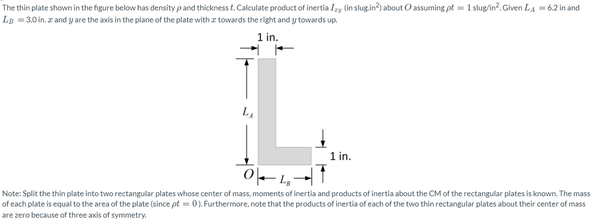 The thin plate shown in the figure below has density pand thickness t. Calculate product of inertia Imy (in slug.in2) about O assuming pt = 1 slug/in?. Given LA = 6.2 in and
LB =3.0 in. x and y are the axis in the plane of the plate with x towards the right and y towards up.
1 in.
LA
1 in.
Note: Split the thin plate into two rectangular plates whose center of mass, moments of inertia and products of inertia about the CM of the rectangular plates is known. The mass
of each plate is equal to the area of the plate (since pt = 0). Furthermore, note that the products of inertia of each of the two thin rectangular plates about their center of mass
are zero because of three axis of symmetry.
