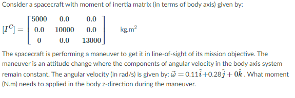 Consider a spacecraft with moment of inertia matrix (in terms of body axis) given by:
Г5000
[I©] =| 0.0
0.0
0.0
10000
0.0
kg.m2
0.0
13000
The spacecraft is performing a maneuver to get it in line-of-sight of its mission objective. The
maneuver is an attitude change where the components of angular velocity in the body axis system
remain constant. The angular velocity (in rad/s) is given by: = 0.111+0.283+ 0k . What moment
(N.m) needs to applied in the body z-direction during the maneuver.
