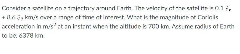 Consider a satellite on a trajectory around Earth. The velocity of the satellite is 0.1 ê,
+ 8.6 êg km/s over a range of time of interest. What is the magnitude of Coriolis
acceleration in m/s? at an instant when the altitude is 700 km. Assume radius of Earth
to be: 6378 km.
