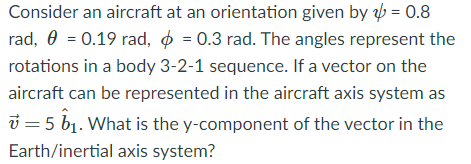 Consider an aircraft at an orientation given by b = 0.8
rad, 0 = 0.19 rad, o = 0.3 rad. The angles represent the
rotations in a body 3-2-1 sequence. If a vector on the
aircraft can be represented in the aircraft axis system as
i = 5 b1. What is the y-component of the vector in the
Earth/inertial axis system?
