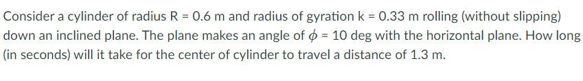 Consider a cylinder of radius R = 0.6 m and radius of gyration k = 0.33 m rolling (without slipping)
down an inclined plane. The plane makes an angle of ø = 10 deg with the horizontal plane. How long
(in seconds) will it take for the center of cylinder to travel a distance of 1.3 m.
