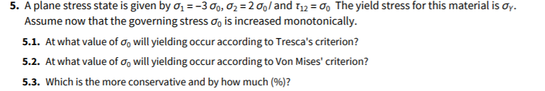 5. A plane stress state is given by ơ1 =-3 0o, 02 = 2 and 112 = 00 The yield stress for this material is Oy.
Assume now that the governing stress o, is increased monotonically.
5.1. At what value of o, will yielding occur according to Tresca's criterion?
5.2. At what value of o, will yielding occur according to Von Mises' criterion?
5.3. Which is the more conservative and by how much (%)?
