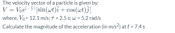 The velocity vector of a particle is given by:
V = Vje-)[sin(wt)i + cos(wt)j]
where, Vo = 12.1 m/s; T = 2.5 s; w = 5.2 rad/s
Calculate the magnitude of the acceleration (in m/s2) at t = 7.4 s
