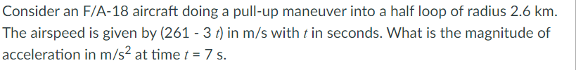 Consider an F/A-18 aircraft doing a pull-up maneuver into a half loop of radius 2.6 km.
The airspeed is given by (261 - 3 t) in m/s with t in seconds. What is the magnitude of
acceleration in m/s? at time t = 7 s.
