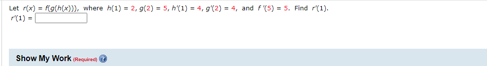 Let r(x) = f(g(h(x))), where h(1) = 2, g(2) = 5, h'(1) = 4, g'(2) = 4, and f '(5) = 5. Find r'(1).
r'(1) =
Show My WWork (Required) ?
