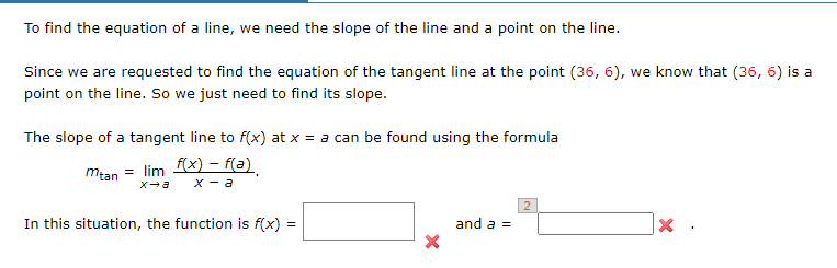 To find the equation of a line, we need the slope of the line and a point on the line.
Since we are requested to find the equation of the tangent line at the point (36, 6), we know that (36, 6) is a
point on the line. So we just need to find its slope.
The slope of a tangent line to f(x) at x = a can be found using the formula
Mtan = lim 1X – f(a)
X - a
In this situation, the function is f(x) =
and a =
|×.
