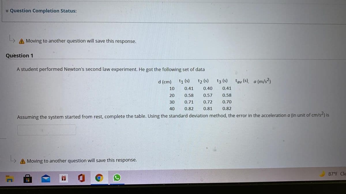 * Question Completion Status:
A Moving to another question will save this response.
Question 1
A student performed Newton's second law experiment. He got the following set of data
d (cm)
t1 (s)
t2 (s)
t3 (s)
tav (s)
a (m/s²)
10
0.41
0.40
0.41
20
0.58
0.57
0.58
30
0.71
0.72
0.70
40
0.82
0.81
0.82
Assuming the system started from rest, complete the table. Using the standard deviation method, the error in the acceleration a (in unit of cm/s-) is
Moving to another question will save this response.
87°F Cle
