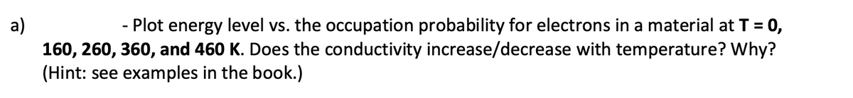 - Plot energy level vs. the occupation probability for electrons in a material at T = 0,
a)
160, 260, 360, and 460 K. Does the conductivity increase/decrease with temperature? Why?
(Hint: see examples in the book.)
%3D
